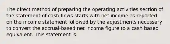 The direct method of preparing the operating activities section of the statement of cash flows starts with net income as reported on the <a href='https://www.questionai.com/knowledge/kCPMsnOwdm-income-statement' class='anchor-knowledge'>income statement</a> followed by the adjustments necessary to convert the accrual-based net income figure to a cash based equivalent. This statement is