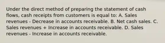 Under the direct method of preparing the statement of cash flows, cash receipts from customers is equal to: A. Sales revenues - Decrease in accounts receivable. B. Net cash sales. C. Sales revenues + Increase in accounts receivable. D. Sales revenues - Increase in accounts receivable.