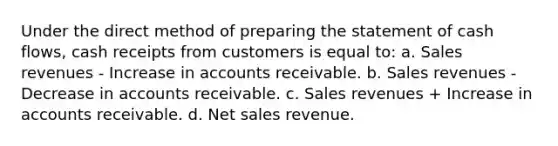 Under the direct method of preparing the statement of cash flows, cash receipts from customers is equal to: a. Sales revenues - Increase in accounts receivable. b. Sales revenues - Decrease in accounts receivable. c. Sales revenues + Increase in accounts receivable. d. Net sales revenue.