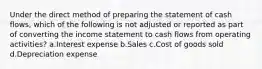 Under the direct method of preparing the statement of cash flows, which of the following is not adjusted or reported as part of converting the income statement to cash flows from operating activities? a.Interest expense b.Sales c.Cost of goods sold d.Depreciation expense