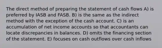 The direct method of preparing the statement of cash flows A) is preferred by IASB and FASB. B) is the same as the indirect method with the exception of the cash account. C) is an accumulation of net income accounts so that accountants can locate discrepancies in balances. D) omits the financing section of the statement. E) focuses on cash outflows over cash inflows