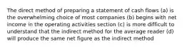 The direct method of preparing a statement of cash flows (a) is the overwhelming choice of most companies (b) begins with net income in the operating activities section (c) is more difficult to understand that the indirect method for the average reader (d) will produce the same net figure as the indirect method