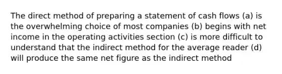 The direct method of preparing a statement of cash flows (a) is the overwhelming choice of most companies (b) begins with net income in the operating activities section (c) is more difficult to understand that the indirect method for the average reader (d) will produce the same net figure as the indirect method