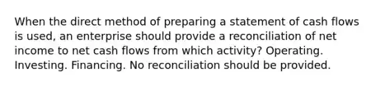 When the direct method of preparing a statement of cash flows is used, an enterprise should provide a reconciliation of net income to net cash flows from which activity? Operating. Investing. Financing. No reconciliation should be provided.