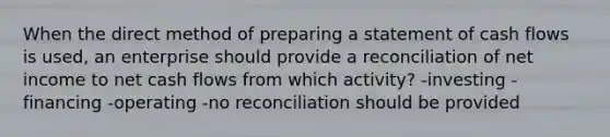 When the direct method of preparing a statement of cash flows is used, an enterprise should provide a reconciliation of net income to net cash flows from which activity? -investing -financing -operating -no reconciliation should be provided