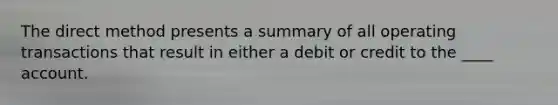 The direct method presents a summary of all operating transactions that result in either a debit or credit to the ____ account.