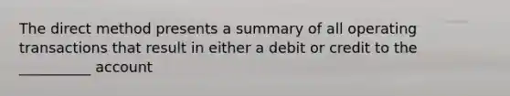 The direct method presents a summary of all operating transactions that result in either a debit or credit to the __________ account