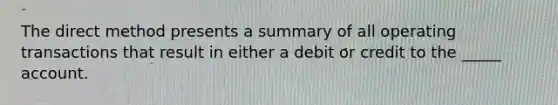 The direct method presents a summary of all operating transactions that result in either a debit or credit to the _____ account.