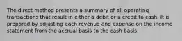 The direct method presents a summary of all operating transactions that result in either a debit or a credit to cash. It is prepared by adjusting each revenue and expense on the income statement from the accrual basis to the cash basis.