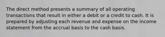 The direct method presents a summary of all operating transactions that result in either a debit or a credit to cash. It is prepared by adjusting each revenue and expense on the income statement from the accrual basis to the cash basis.