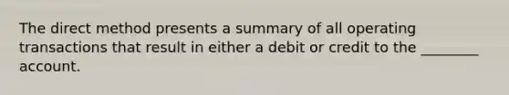 The direct method presents a summary of all operating transactions that result in either a debit or credit to the ________ account.