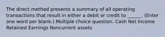 The direct method presents a summary of all operating transactions that result in either a debit or credit to ______. (Enter one word per blank.) Multiple choice question. Cash Net Income Retained Earnings Noncurrent assets