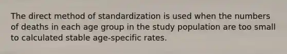 The direct method of standardization is used when the numbers of deaths in each age group in the study population are too small to calculated stable age-specific rates.