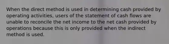 When the direct method is used in determining cash provided by operating activities, users of the statement of cash flows are unable to reconcile the net income to the net cash provided by operations because this is only provided when the indirect method is used.