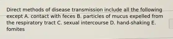 Direct methods of disease transmission include all the following except A. contact with feces B. particles of mucus expelled from the respiratory tract C. sexual intercourse D. hand-shaking E. fomites