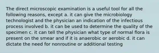 The direct microscopic examination is a useful tool for all the following reasons, except a. it can give the microbiology technologist and the physician an indication of the infectious process involved b. it can be used to determine the quality of the specimen c. it can tell the physician what type of normal flora is present on the smear and if it is anaerobic or aerobic d. it can dictate the need for nonroutine or additional testing