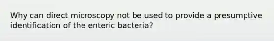 Why can direct microscopy not be used to provide a presumptive identification of the enteric bacteria?