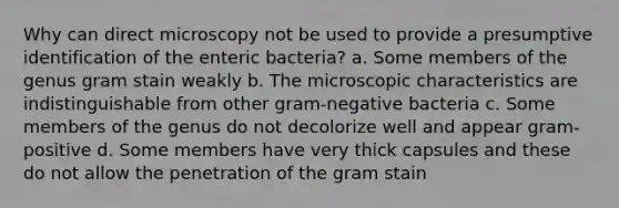 Why can direct microscopy not be used to provide a presumptive identification of the enteric bacteria? a. Some members of the genus gram stain weakly b. The microscopic characteristics are indistinguishable from other gram-negative bacteria c. Some members of the genus do not decolorize well and appear gram-positive d. Some members have very thick capsules and these do not allow the penetration of the gram stain