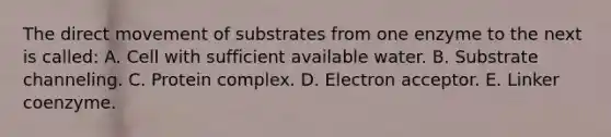 The direct movement of substrates from one enzyme to the next is called: A. Cell with sufficient available water. B. Substrate channeling. C. Protein complex. D. Electron acceptor. E. Linker coenzyme.