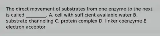 The direct movement of substrates from one enzyme to the next is called _________. A. cell with sufficient available water B. substrate channeling C. protein complex D. linker coenzyme E. electron acceptor