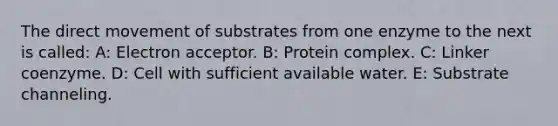 The direct movement of substrates from one enzyme to the next is called: A: Electron acceptor. B: Protein complex. C: Linker coenzyme. D: Cell with sufficient available water. E: Substrate channeling.