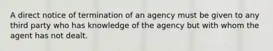 A direct notice of termination of an agency must be given to any third party who has knowledge of the agency but with whom the agent has not dealt.