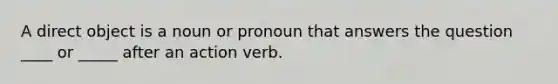 A direct object is a noun or pronoun that answers the question ____ or _____ after an action verb.