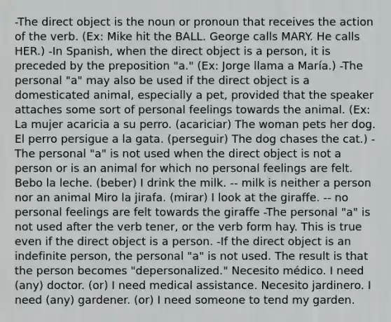 -The direct object is the noun or pronoun that receives the action of the verb. (Ex: Mike hit the BALL. George calls MARY. He calls HER.) -In Spanish, when the direct object is a person, it is preceded by the preposition "a." (Ex: Jorge llama a María.) -The personal "a" may also be used if the direct object is a domesticated animal, especially a pet, provided that the speaker attaches some sort of personal feelings towards the animal. (Ex: La mujer acaricia a su perro. (acariciar) The woman pets her dog. El perro persigue a la gata. (perseguir) The dog chases the cat.) -The personal "a" is not used when the direct object is not a person or is an animal for which no personal feelings are felt. Bebo la leche. (beber) I drink the milk. -- milk is neither a person nor an animal Miro la jirafa. (mirar) I look at the giraffe. -- no personal feelings are felt towards the giraffe -The personal "a" is not used after the verb tener, or the verb form hay. This is true even if the direct object is a person. -If the direct object is an indefinite person, the personal "a" is not used. The result is that the person becomes "depersonalized." Necesito médico. I need (any) doctor. (or) I need medical assistance. Necesito jardinero. I need (any) gardener. (or) I need someone to tend my garden.