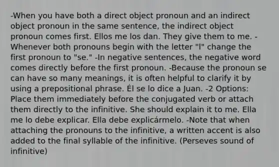 -When you have both a direct object pronoun and an indirect object pronoun in the same sentence, the indirect object pronoun comes first. Ellos me los dan. They give them to me. -Whenever both pronouns begin with the letter "l" change the first pronoun to "se." -In negative sentences, the negative word comes directly before the first pronoun. -Because the pronoun se can have so many meanings, it is often helpful to clarify it by using a prepositional phrase. Él se lo dice a Juan. -2 Options: Place them immediately before the conjugated verb or attach them directly to the infinitive. She should explain it to me. Ella me lo debe explicar. Ella debe explicármelo. -Note that when attaching the pronouns to the infinitive, a written accent is also added to the final syllable of the infinitive. (Perseves sound of infinitive)