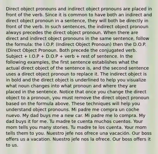 Direct object pronouns and indirect object pronouns are placed in front of the verb. Since it is common to have both an indirect and direct object pronoun in a sentence, they will both be directly in front of the verb. In such sentences, the indirect object pronoun always precedes the direct object pronoun. When there are direct and indirect object pronouns in the same sentence, follow the formula: the I.O.P. (Indirect Object Pronoun) then the D.O.P. (Direct Object Pronoun. Both precede the conjugated verb. Subject + I.O.P + D.O.P + verb + rest of sentence. In the following examples, the first sentence establishes what the actual direct object of the sentence is, and the second sentence uses a direct object pronoun to replace it. The indirect object is in bold and the direct object is underlined to help you visualize what noun changes into what pronoun and where they are placed in the sentence. Notice that once you change the direct object to a pronoun, you must remove the direct object pronoun based on the formula above. These techniques will help you understand object pronouns. Mi padre me compra un coche nuevo. My dad buys me a new car. Mi padre me lo compra. My dad buys it for me. Tu madre te cuenta muchos cuentos. Your mom tells you many stories. Tu madre te los cuenta. Your mom tells them to you. Nuestro jefe nos ofrece una vacación. Our boss offers us a vacation. Nuestro jefe nos la ofrece. Our boss offers it to us.