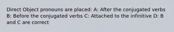 Direct Object pronouns are placed: A: After the conjugated verbs B: Before the conjugated verbs C: Attached to the infinitive D: B and C are correct