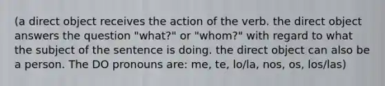 (a direct object receives the action of the verb. the direct object answers the question "what?" or "whom?" with regard to what the subject of the sentence is doing. the direct object can also be a person. The DO pronouns are: me, te, lo/la, nos, os, los/las)