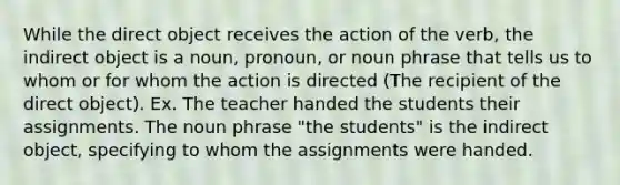 While the direct object receives the action of the verb, the indirect object is a noun, pronoun, or <a href='https://www.questionai.com/knowledge/kCbVEibOav-noun-phrase' class='anchor-knowledge'>noun phrase</a> that tells us to whom or for whom the action is directed (The recipient of the direct object). Ex. The teacher handed the students their assignments. The noun phrase "the students" is the indirect object, specifying to whom the assignments were handed.