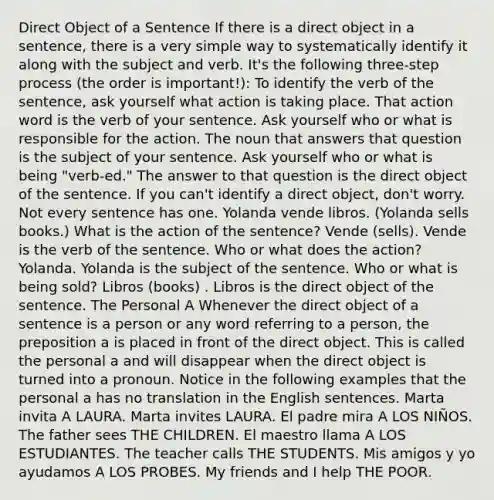 Direct Object of a Sentence If there is a direct object in a sentence, there is a very simple way to systematically identify it along with the subject and verb. It's the following three‐step process (the order is important!): To identify the verb of the sentence, ask yourself what action is taking place. That action word is the verb of your sentence. Ask yourself who or what is responsible for the action. The noun that answers that question is the subject of your sentence. Ask yourself who or what is being "verb‐ed." The answer to that question is the direct object of the sentence. If you can't identify a direct object, don't worry. Not every sentence has one. Yolanda vende libros. (Yolanda sells books.) What is the action of the sentence? Vende (sells). Vende is the verb of the sentence. Who or what does the action? Yolanda. Yolanda is the subject of the sentence. Who or what is being sold? Libros (books) . Libros is the direct object of the sentence. The Personal A Whenever the direct object of a sentence is a person or any word referring to a person, the preposition a is placed in front of the direct object. This is called the personal a and will disappear when the direct object is turned into a pronoun. Notice in the following examples that the personal a has no translation in the English sentences. Marta invita A LAURA. Marta invites LAURA. El padre mira A LOS NIÑOS. The father sees THE CHILDREN. El maestro llama A LOS ESTUDIANTES. The teacher calls THE STUDENTS. Mis amigos y yo ayudamos A LOS PROBES. My friends and I help THE POOR.