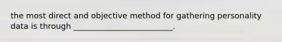 the most direct and objective method for gathering personality data is through _________________________.