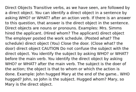 Direct Objects Transitive verbs, as we have seen, are followed by a direct object. You can identify a direct object in a sentence by asking WHO? or WHAT? after an action verb. If there is an answer to this question, that answer is the direct object in the sentence. Direct objects are nouns or pronouns. Examples: Mrs. Simms hired the applicant. (Hired whom? The applicant) direct object The employer posted the work schedule. (Posted what? The schedule) direct object (You) Close the door. (Close what? the door) direct object CAUTION Do not confuse the subject with the direct object. You identify the subject by asking WHO? or WHAT? before the main verb. You identify the direct object by asking WHO? or WHAT? after the main verb. The subject is the doer of the action; the object is that to whom or which the action is done. Example: John hugged Mary at the end of the game.. WHO hugged? John, so John is the subject. Hugged whom? Mary, so Mary is the direct object.