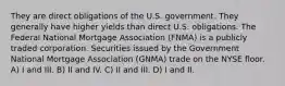 They are direct obligations of the U.S. government. They generally have higher yields than direct U.S. obligations. The Federal National Mortgage Association (FNMA) is a publicly traded corporation. Securities issued by the Government National Mortgage Association (GNMA) trade on the NYSE floor. A) I and III. B) II and IV. C) II and III. D) I and II.