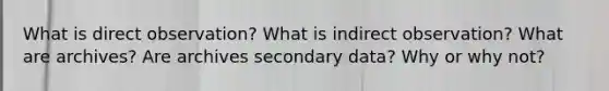 What is direct observation? What is indirect observation? What are archives? Are archives secondary data? Why or why not?