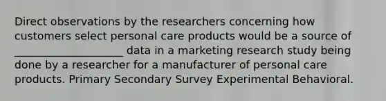 Direct observations by the researchers concerning how customers select personal care products would be a source of ____________________ data in a marketing research study being done by a researcher for a manufacturer of personal care products. Primary Secondary Survey Experimental Behavioral.