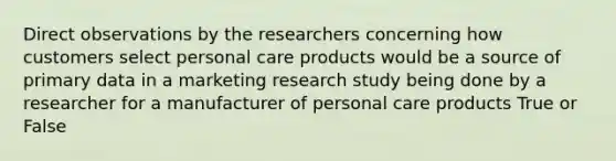 Direct observations by the researchers concerning how customers select personal care products would be a source of primary data in a marketing research study being done by a researcher for a manufacturer of personal care products True or False