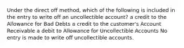 Under the direct off method, which of the following is included in the entry to write off an uncollectible​ account? a credit to the Allowance for Bad Debts a credit to the​ customer's Account Receivable a debit to Allowance for Uncollectible Accounts No entry is made to write off uncollectible accounts.