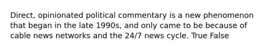 Direct, opinionated political commentary is a new phenomenon that began in the late 1990s, and only came to be because of cable news networks and the 24/7 news cycle. True False