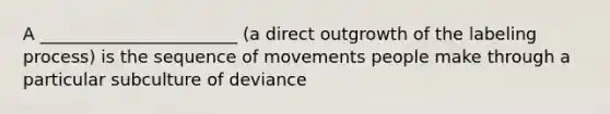 A _______________________ (a direct outgrowth of the labeling process) is the sequence of movements people make through a particular subculture of deviance