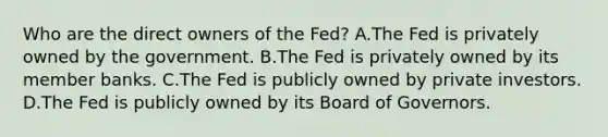 Who are the direct owners of the Fed? A.The Fed is privately owned by the government. B.The Fed is privately owned by its member banks. C.The Fed is publicly owned by private investors. D.The Fed is publicly owned by its Board of Governors.