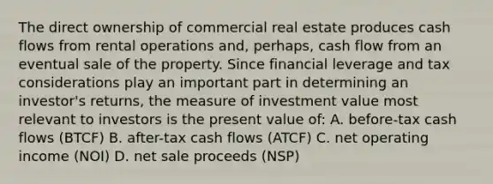 The direct ownership of commercial real estate produces cash flows from rental operations and, perhaps, cash flow from an eventual sale of the property. Since financial leverage and tax considerations play an important part in determining an investor's returns, the measure of investment value most relevant to investors is the present value of: A. before-tax cash flows (BTCF) B. after-tax cash flows (ATCF) C. net operating income (NOI) D. net sale proceeds (NSP)