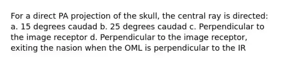 For a direct PA projection of the skull, the central ray is directed: a. 15 degrees caudad b. 25 degrees caudad c. Perpendicular to the image receptor d. Perpendicular to the image receptor, exiting the nasion when the OML is perpendicular to the IR