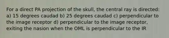 For a direct PA projection of the skull, the central ray is directed: a) 15 degrees caudad b) 25 degrees caudad c) perpendicular to the image receptor d) perpendicular to the image receptor, exiting the nasion when the OML is perpendicular to the IR