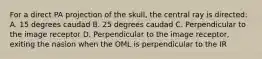 For a direct PA projection of the skull, the central ray is directed: A. 15 degrees caudad B. 25 degrees caudad C. Perpendicular to the image receptor D. Perpendicular to the image receptor, exiting the nasion when the OML is perpendicular to the IR