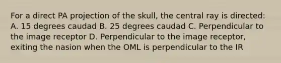 For a direct PA projection of the skull, the central ray is directed: A. 15 degrees caudad B. 25 degrees caudad C. Perpendicular to the image receptor D. Perpendicular to the image receptor, exiting the nasion when the OML is perpendicular to the IR