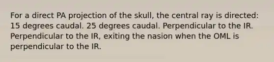 For a direct PA projection of the skull, the central ray is directed: 15 degrees caudal. 25 degrees caudal. Perpendicular to the IR. Perpendicular to the IR, exiting the nasion when the OML is perpendicular to the IR.